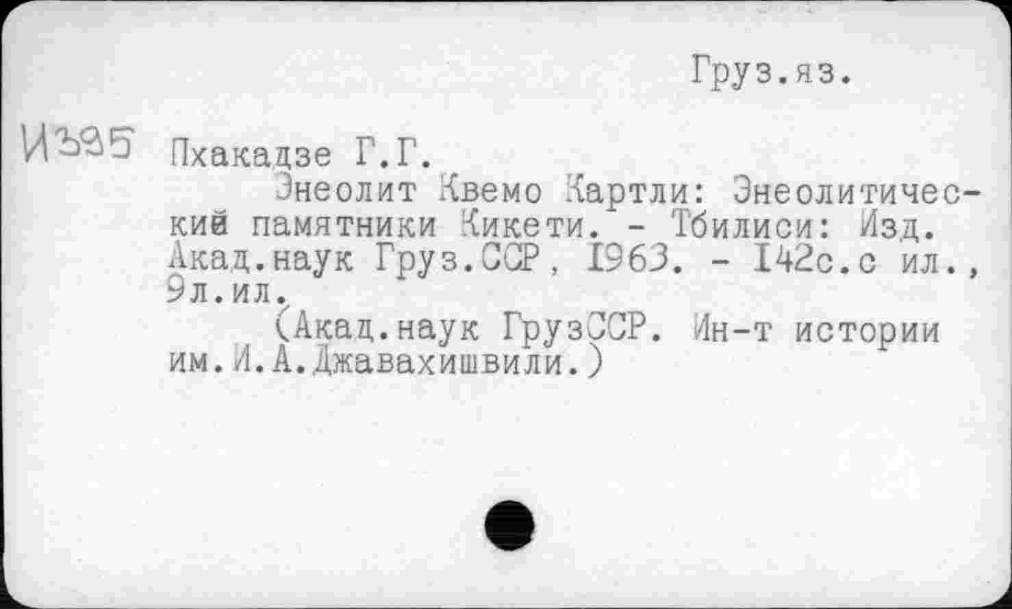 ﻿Груз.яз.
Пхакадзе Г. Г.
Энеолит Квемо Картли: Энеолитичес-кий памятники Кикети. - Тбилиси: Изд. Акад.наук Груз.ССР, 1963. - 142с.с ил., 9л.ил.
(Акад.наук ГрузССР. Ин-т истории им.И.А.Джавахишвили. )